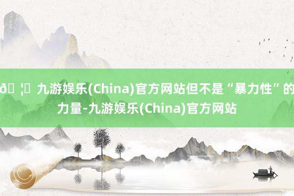 🦄九游娱乐(China)官方网站但不是“暴力性”的力量-九游娱乐(China)官方网站