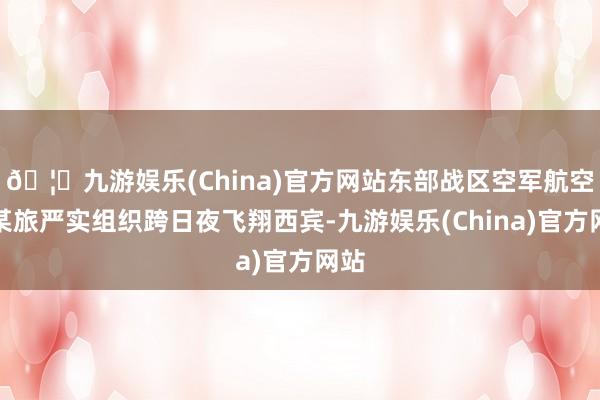 🦄九游娱乐(China)官方网站东部战区空军航空兵某旅严实组织跨日夜飞翔西宾-九游娱乐(China)官方网站