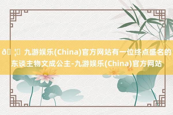 🦄九游娱乐(China)官方网站有一位终点盛名的东谈主物文成公主-九游娱乐(China)官方网站