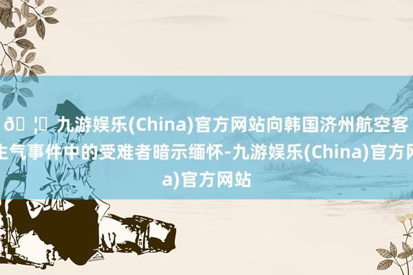 🦄九游娱乐(China)官方网站向韩国济州航空客机生气事件中的受难者暗示缅怀-九游娱乐(China)官方网站