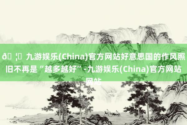 🦄九游娱乐(China)官方网站好意思国的作风照旧不再是“越多越好”-九游娱乐(China)官方网站