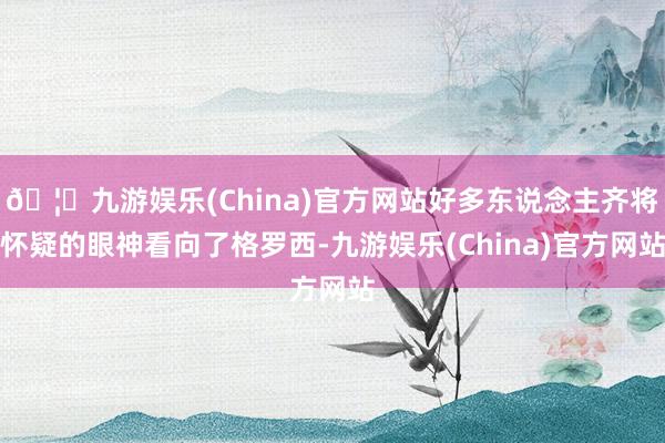 🦄九游娱乐(China)官方网站好多东说念主齐将怀疑的眼神看向了格罗西-九游娱乐(China)官方网站