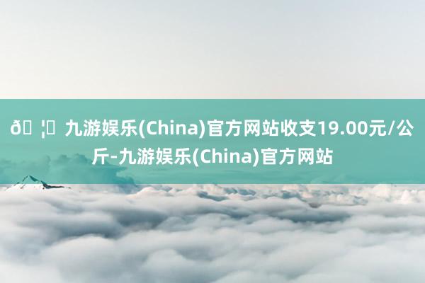 🦄九游娱乐(China)官方网站收支19.00元/公斤-九游娱乐(China)官方网站