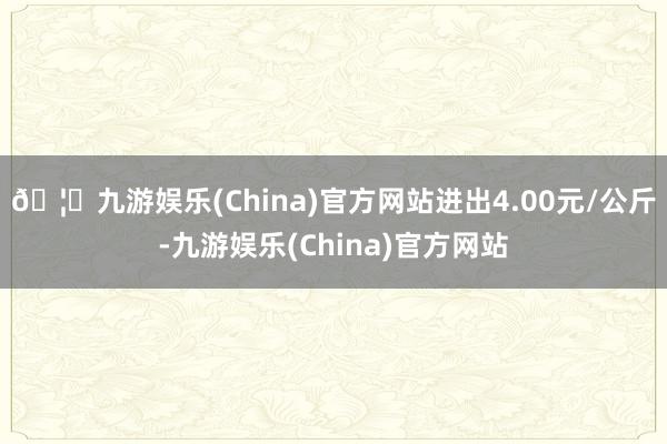 🦄九游娱乐(China)官方网站进出4.00元/公斤-九游娱乐(China)官方网站