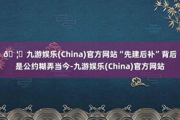 🦄九游娱乐(China)官方网站“先建后补”背后是公约糊弄当今-九游娱乐(China)官方网站