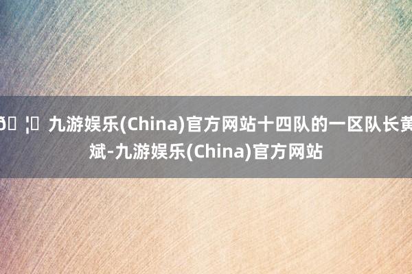 🦄九游娱乐(China)官方网站十四队的一区队长黄斌-九游娱乐(China)官方网站