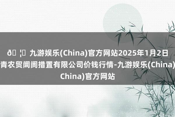 🦄九游娱乐(China)官方网站2025年1月2日湖北四季青农贸阛阓措置有限公司价钱行情-九游娱乐(China)官方网站