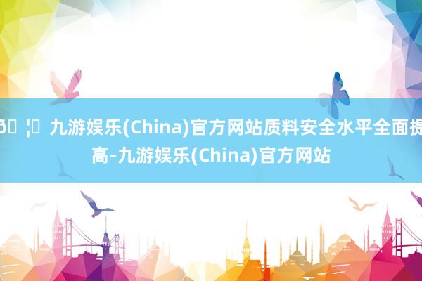 🦄九游娱乐(China)官方网站质料安全水平全面提高-九游娱乐(China)官方网站