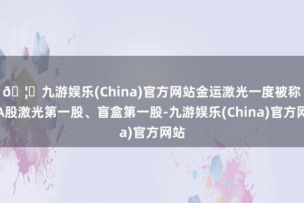 🦄九游娱乐(China)官方网站金运激光一度被称为A股激光第一股、盲盒第一股-九游娱乐(China)官方网站