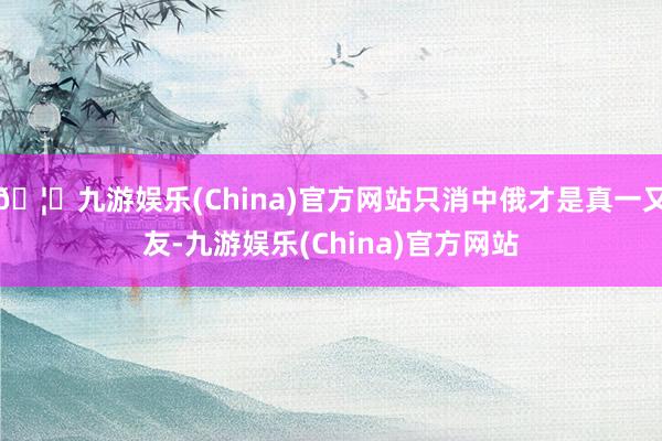 🦄九游娱乐(China)官方网站只消中俄才是真一又友-九游娱乐(China)官方网站