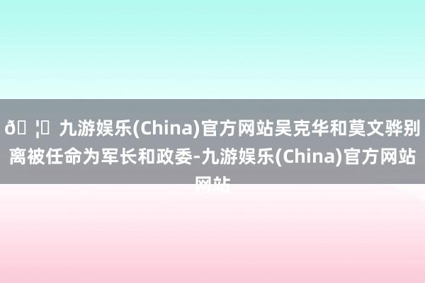 🦄九游娱乐(China)官方网站吴克华和莫文骅别离被任命为军长和政委-九游娱乐(China)官方网站