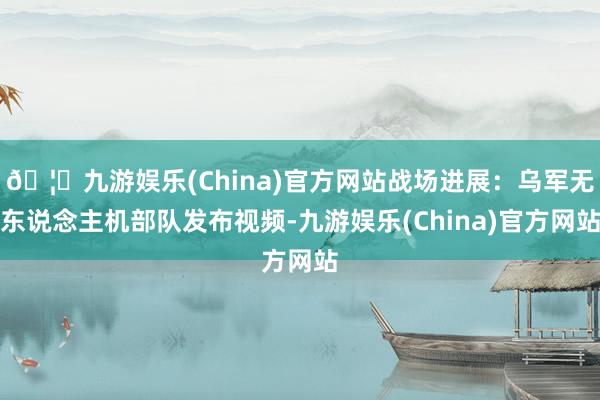 🦄九游娱乐(China)官方网站战场进展：乌军无东说念主机部队发布视频-九游娱乐(China)官方网站