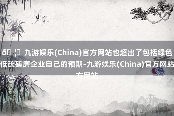 🦄九游娱乐(China)官方网站也超出了包括绿色低碳磋磨企业自己的预期-九游娱乐(China)官方网站