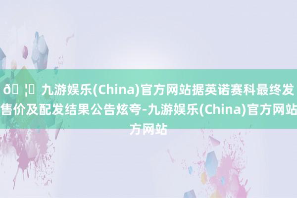 🦄九游娱乐(China)官方网站据英诺赛科最终发售价及配发结果公告炫夸-九游娱乐(China)官方网站