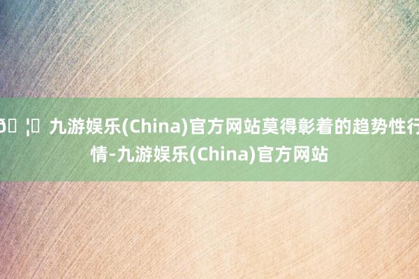 🦄九游娱乐(China)官方网站莫得彰着的趋势性行情-九游娱乐(China)官方网站
