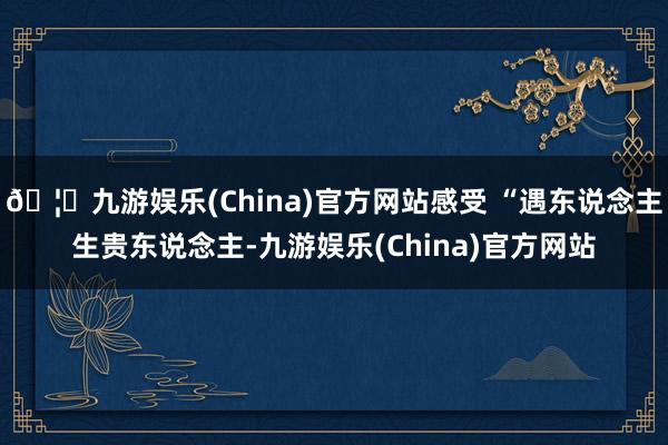 🦄九游娱乐(China)官方网站感受 “遇东说念主生贵东说念主-九游娱乐(China)官方网站