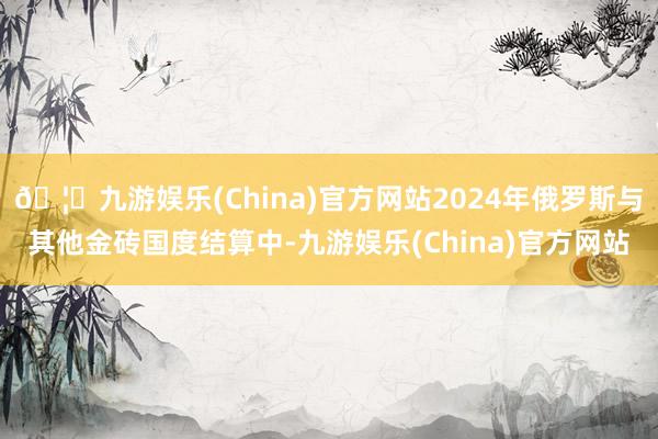 🦄九游娱乐(China)官方网站2024年俄罗斯与其他金砖国度结算中-九游娱乐(China)官方网站