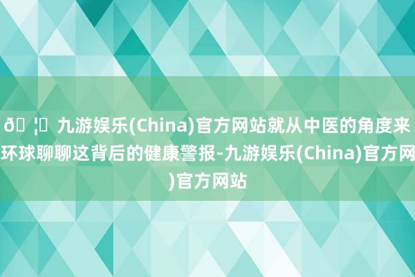 🦄九游娱乐(China)官方网站就从中医的角度来和环球聊聊这背后的健康警报-九游娱乐(China)官方网站