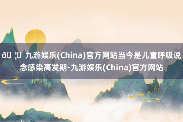 🦄九游娱乐(China)官方网站当今是儿童呼吸说念感染高发期-九游娱乐(China)官方网站