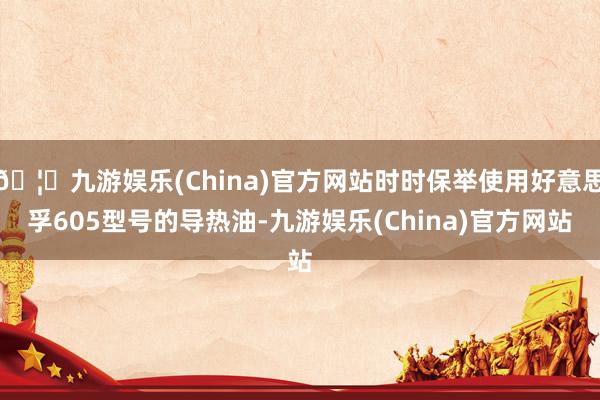 🦄九游娱乐(China)官方网站时时保举使用好意思孚605型号的导热油-九游娱乐(China)官方网站