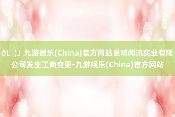 🦄九游娱乐(China)官方网站昆明闻讯实业有限公司发生工商变更-九游娱乐(China)官方网站