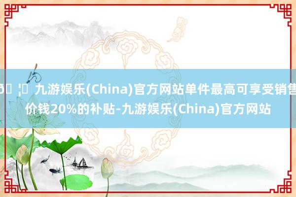 🦄九游娱乐(China)官方网站单件最高可享受销售价钱20%的补贴-九游娱乐(China)官方网站