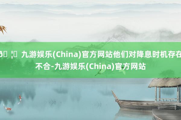 🦄九游娱乐(China)官方网站他们对降息时机存在不合-九游娱乐(China)官方网站