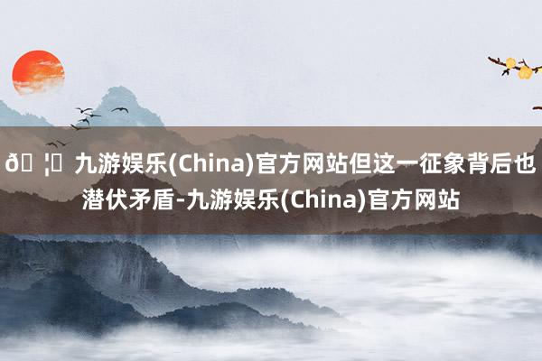 🦄九游娱乐(China)官方网站但这一征象背后也潜伏矛盾-九游娱乐(China)官方网站