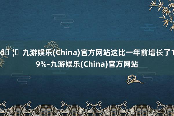 🦄九游娱乐(China)官方网站这比一年前增长了19%-九游娱乐(China)官方网站