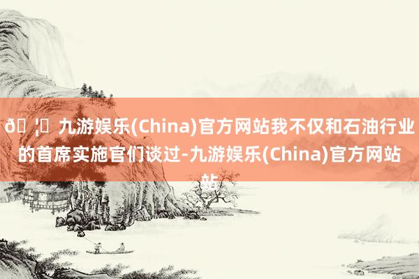 🦄九游娱乐(China)官方网站我不仅和石油行业的首席实施官们谈过-九游娱乐(China)官方网站