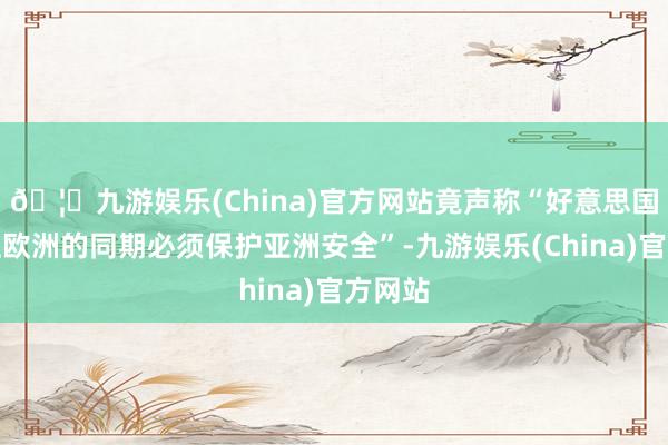🦄九游娱乐(China)官方网站竟声称“好意思国在保卫欧洲的同期必须保护亚洲安全”-九游娱乐(China)官方网站