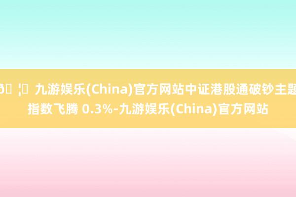 🦄九游娱乐(China)官方网站中证港股通破钞主题指数飞腾 0.3%-九游娱乐(China)官方网站