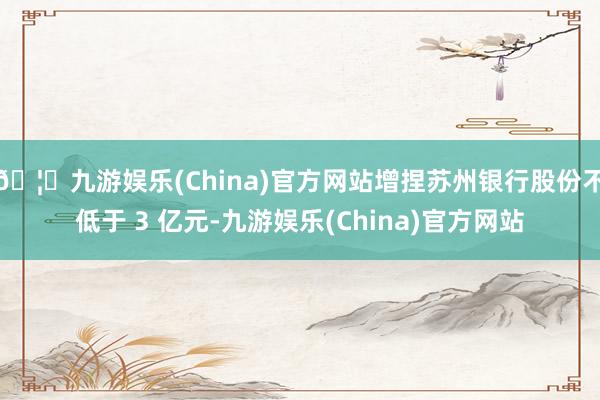 🦄九游娱乐(China)官方网站增捏苏州银行股份不低于 3 亿元-九游娱乐(China)官方网站