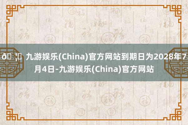 🦄九游娱乐(China)官方网站到期日为2028年7月4日-九游娱乐(China)官方网站