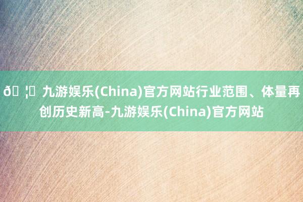 🦄九游娱乐(China)官方网站行业范围、体量再创历史新高-九游娱乐(China)官方网站