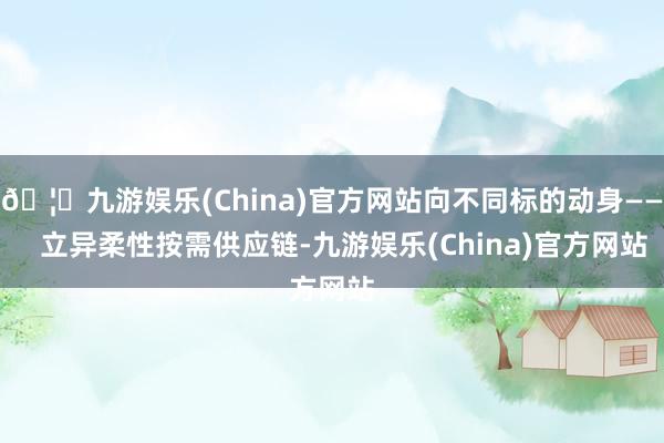 🦄九游娱乐(China)官方网站向不同标的动身——   立异柔性按需供应链-九游娱乐(China)官方网站
