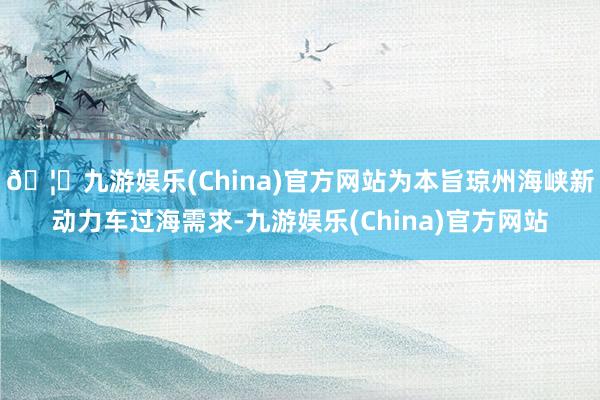 🦄九游娱乐(China)官方网站为本旨琼州海峡新动力车过海需求-九游娱乐(China)官方网站