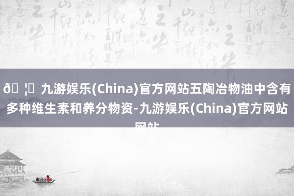 🦄九游娱乐(China)官方网站五陶冶物油中含有多种维生素和养分物资-九游娱乐(China)官方网站