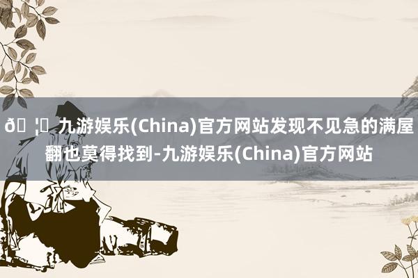 🦄九游娱乐(China)官方网站发现不见急的满屋翻也莫得找到-九游娱乐(China)官方网站