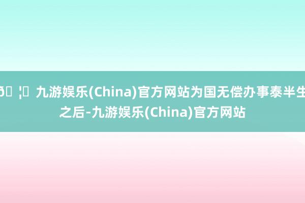 🦄九游娱乐(China)官方网站为国无偿办事泰半生之后-九游娱乐(China)官方网站