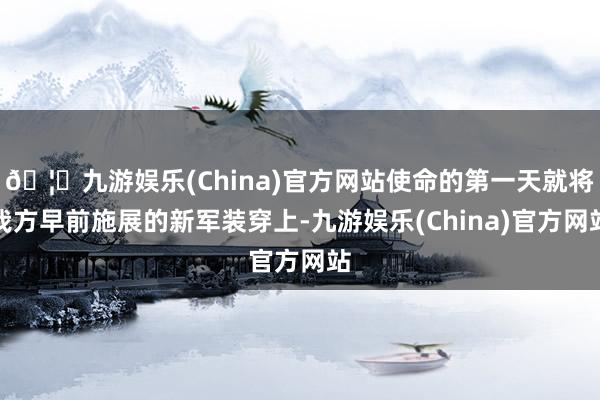 🦄九游娱乐(China)官方网站使命的第一天就将我方早前施展的新军装穿上-九游娱乐(China)官方网站