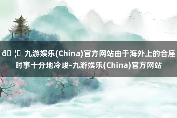 🦄九游娱乐(China)官方网站由于海外上的合座时事十分地冷峻-九游娱乐(China)官方网站