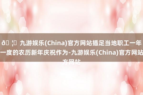 🦄九游娱乐(China)官方网站插足当地职工一年一度的农历新年庆祝作为-九游娱乐(China)官方网站
