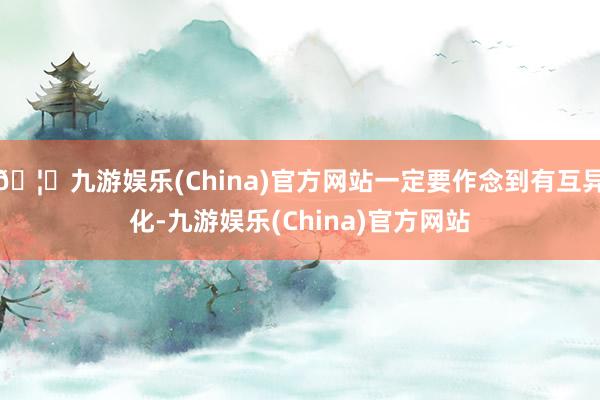 🦄九游娱乐(China)官方网站一定要作念到有互异化-九游娱乐(China)官方网站