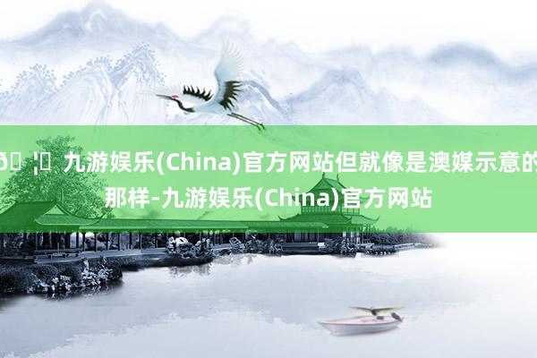 🦄九游娱乐(China)官方网站但就像是澳媒示意的那样-九游娱乐(China)官方网站