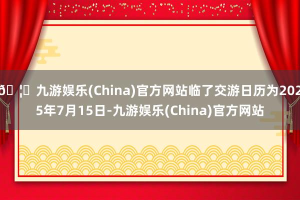 🦄九游娱乐(China)官方网站临了交游日历为2025年7月15日-九游娱乐(China)官方网站