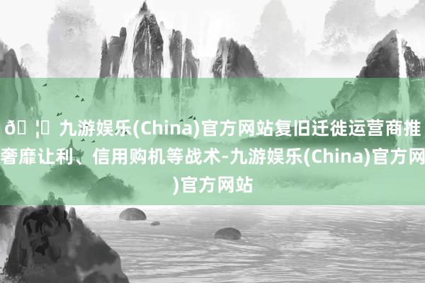 🦄九游娱乐(China)官方网站复旧迁徙运营商推出奢靡让利、信用购机等战术-九游娱乐(China)官方网站