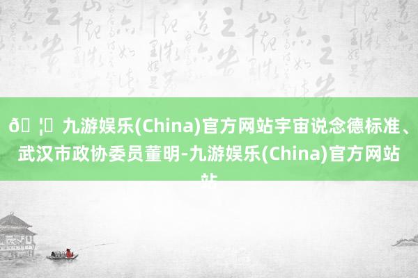 🦄九游娱乐(China)官方网站宇宙说念德标准、武汉市政协委员董明-九游娱乐(China)官方网站