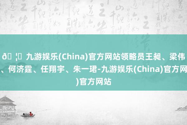 🦄九游娱乐(China)官方网站领略员王昶、梁伟铿、何济霆、任翔宇、朱一珺-九游娱乐(China)官方网站