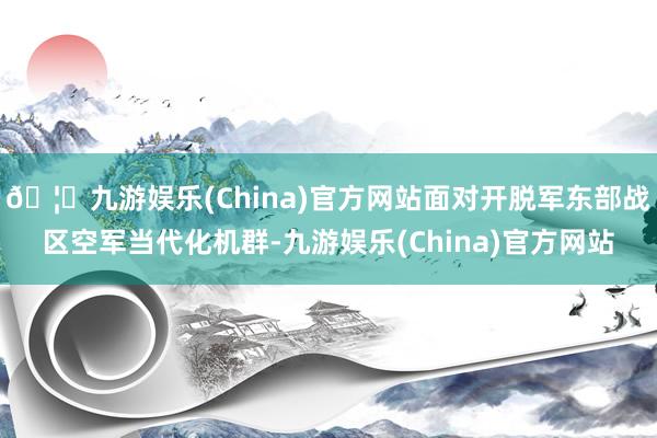🦄九游娱乐(China)官方网站面对开脱军东部战区空军当代化机群-九游娱乐(China)官方网站